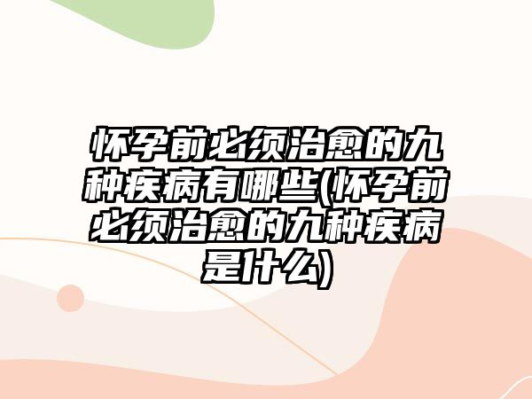 懷孕前必須治愈的九種疾病有哪些(懷孕前必須治愈的九種疾病是什么)