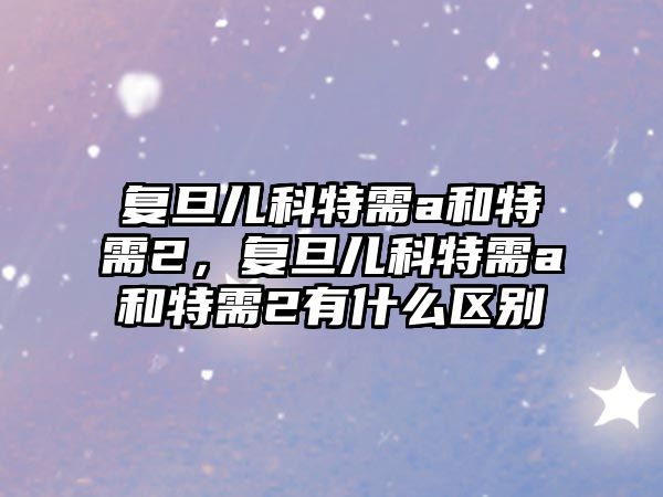 復(fù)旦兒科特需a和特需2，復(fù)旦兒科特需a和特需2有什么區(qū)別