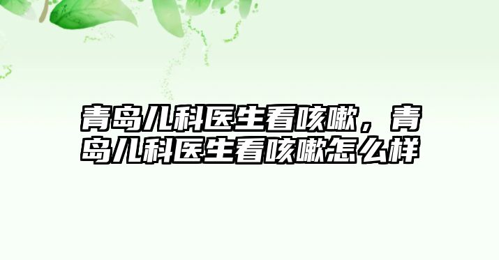 青島兒科醫(yī)生看咳嗽，青島兒科醫(yī)生看咳嗽怎么樣