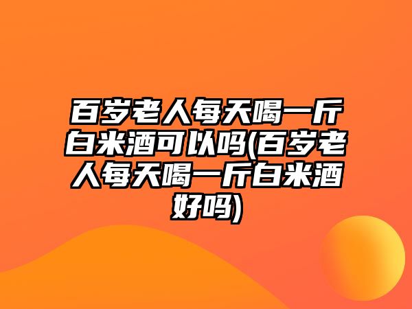 百歲老人每天喝一斤白米酒可以嗎(百歲老人每天喝一斤白米酒好嗎)