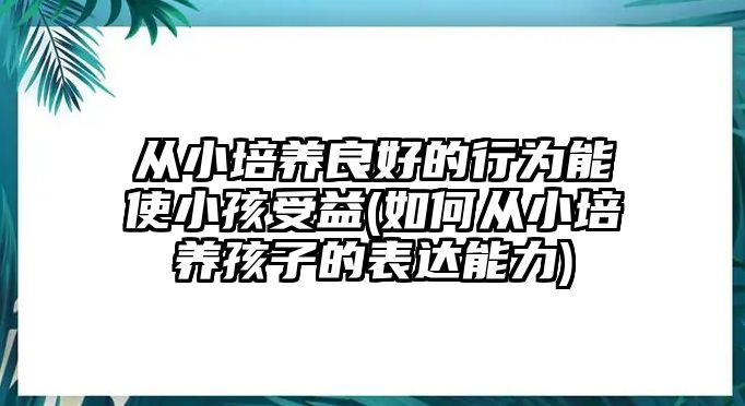 從小培養(yǎng)良好的行為能使小孩受益(如何從小培養(yǎng)孩子的表達(dá)能力)