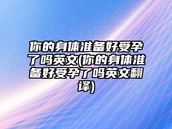 你的身體準備好受孕了嗎英文(你的身體準備好受孕了嗎英文翻譯)