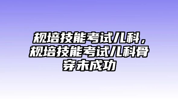 規(guī)培技能考試兒科，規(guī)培技能考試兒科骨穿未成功