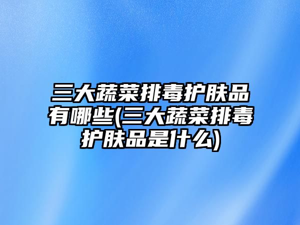 三大蔬菜排毒護(hù)膚品有哪些(三大蔬菜排毒護(hù)膚品是什么)