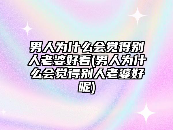 男人為什么會覺得別人老婆好看(男人為什么會覺得別人老婆好呢)