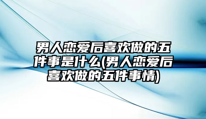 男人戀愛后喜歡做的五件事是什么(男人戀愛后喜歡做的五件事情)