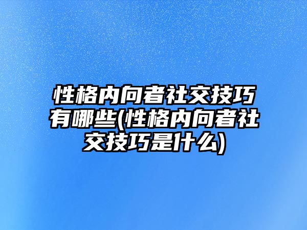 性格內(nèi)向者社交技巧有哪些(性格內(nèi)向者社交技巧是什么)