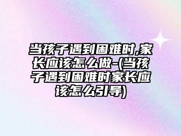 當孩子遇到困難時,家長應該怎么做-(當孩子遇到困難時家長應該怎么引導)