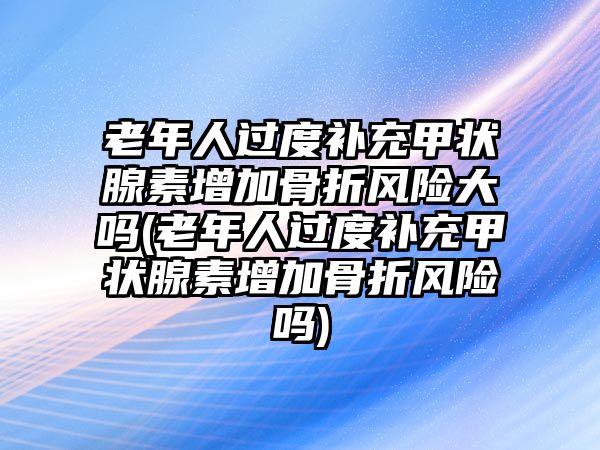 老年人過度補(bǔ)充甲狀腺素增加骨折風(fēng)險(xiǎn)大嗎(老年人過度補(bǔ)充甲狀腺素增加骨折風(fēng)險(xiǎn)嗎)