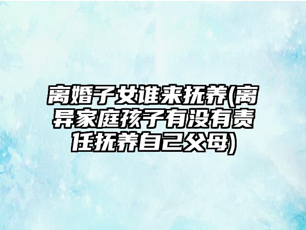 離婚子女誰來撫養(yǎng)(離異家庭孩子有沒有責(zé)任撫養(yǎng)自己父母)