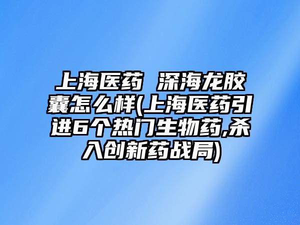 上海醫(yī)藥 深海龍膠囊怎么樣(上海醫(yī)藥引進6個熱門生物藥,殺入創(chuàng)新藥戰(zhàn)局)