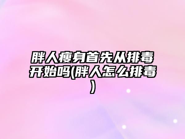 胖人瘦身首先從排毒開始嗎(胖人怎么排毒)