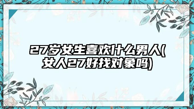 27歲女生喜歡什么男人(女人27好找對象嗎)