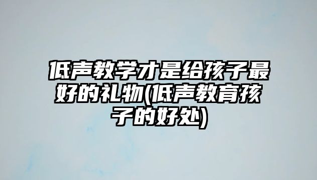 低聲教學(xué)才是給孩子最好的禮物(低聲教育孩子的好處)