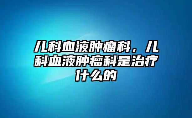 兒科血液腫瘤科，兒科血液腫瘤科是治療什么的