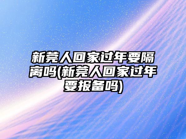 新莞人回家過年要隔離嗎(新莞人回家過年要報備嗎)