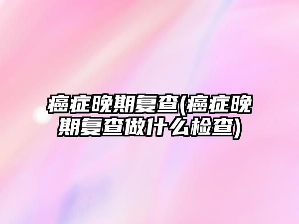 癌癥晚期復查(癌癥晚期復查做什么檢查)