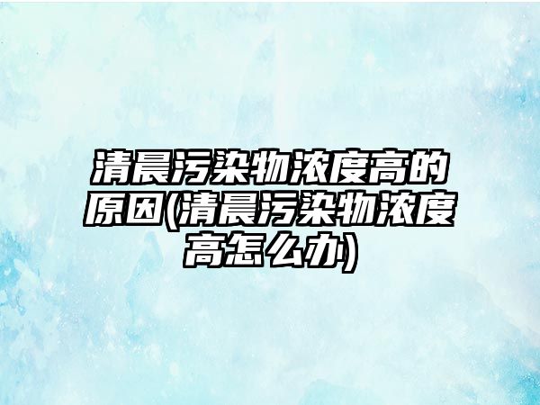 清晨污染物濃度高的原因(清晨污染物濃度高怎么辦)