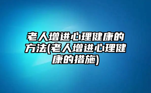 老人增進(jìn)心理健康的方法(老人增進(jìn)心理健康的措施)