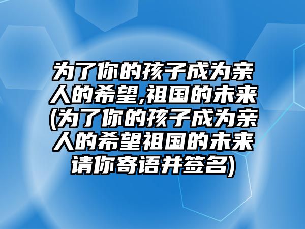 為了你的孩子成為親人的希望,祖國的未來(為了你的孩子成為親人的希望祖國的未來請你寄語并簽名)