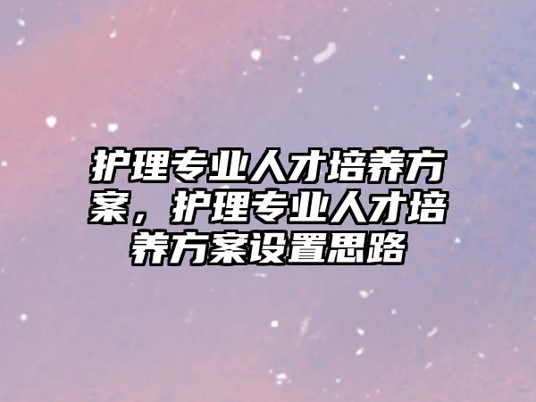 護理專業(yè)人才培養(yǎng)方案，護理專業(yè)人才培養(yǎng)方案設(shè)置思路