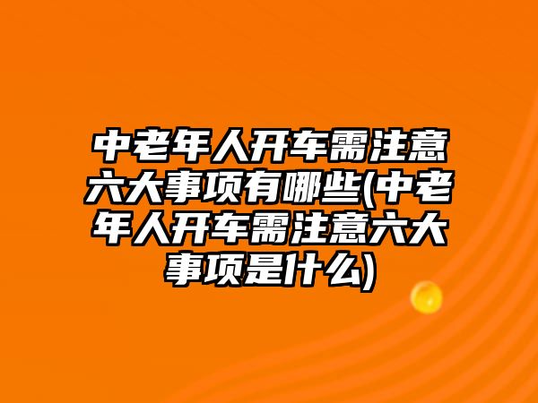 中老年人開車需注意六大事項(xiàng)有哪些(中老年人開車需注意六大事項(xiàng)是什么)