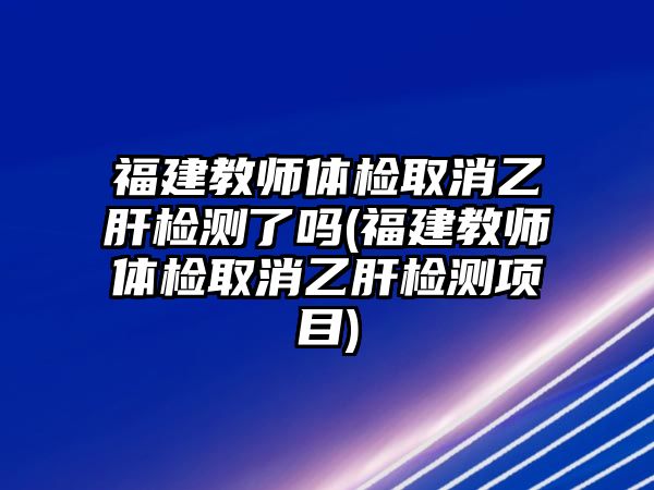 福建教師體檢取消乙肝檢測(cè)了嗎(福建教師體檢取消乙肝檢測(cè)項(xiàng)目)