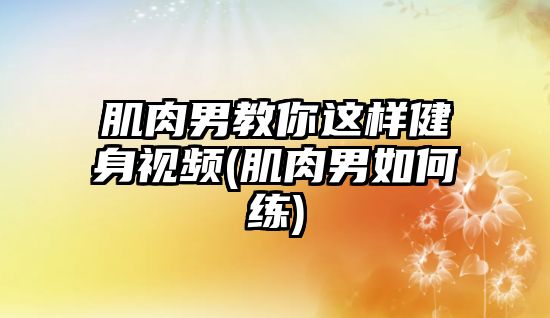 肌肉男教你這樣健身視頻(肌肉男如何練)