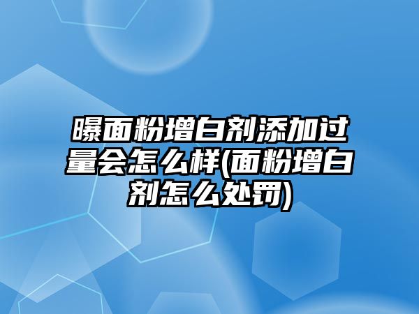 曝面粉增白劑添加過量會怎么樣(面粉增白劑怎么處罰)