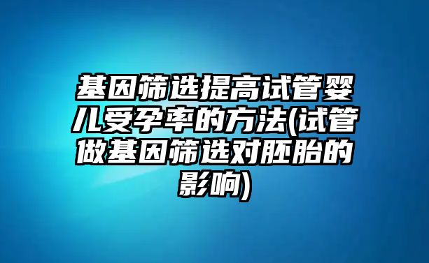 基因篩選提高試管嬰兒受孕率的方法(試管做基因篩選對胚胎的影響)