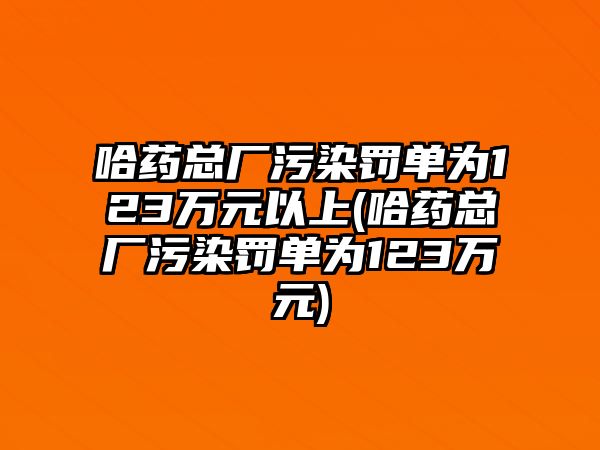 哈藥總廠污染罰單為123萬元以上(哈藥總廠污染罰單為123萬元)