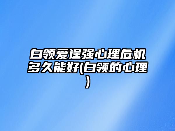 白領(lǐng)愛逞強(qiáng)心理危機(jī)多久能好(白領(lǐng)的心理)