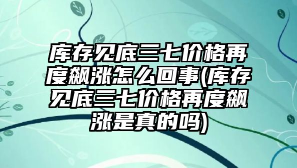 庫存見底三七價格再度飆漲怎么回事(庫存見底三七價格再度飆漲是真的嗎)