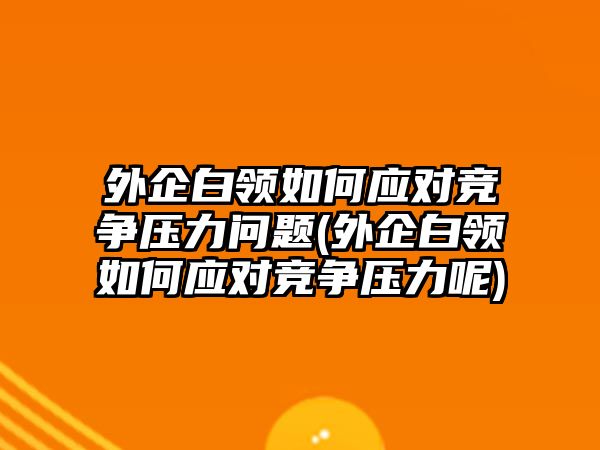 外企白領如何應對競爭壓力問題(外企白領如何應對競爭壓力呢)