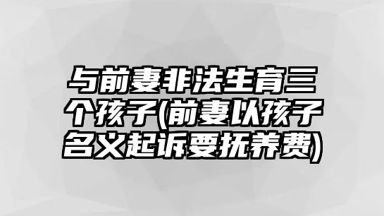 與前妻非法生育三個孩子(前妻以孩子名義起訴要撫養(yǎng)費)