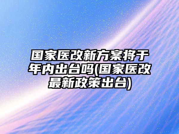 國家醫(yī)改新方案將于年內(nèi)出臺嗎(國家醫(yī)改最新政策出臺)