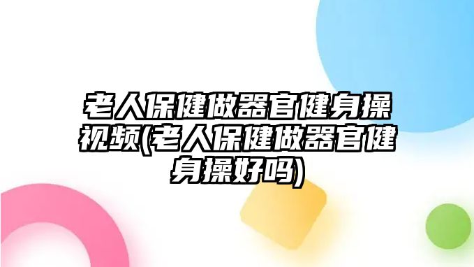 老人保健做器官健身操視頻(老人保健做器官健身操好嗎)