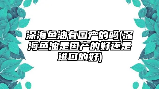 深海魚油有國(guó)產(chǎn)的嗎(深海魚油是國(guó)產(chǎn)的好還是進(jìn)口的好)