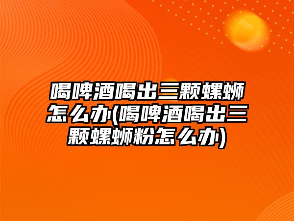 喝啤酒喝出三顆螺螄怎么辦(喝啤酒喝出三顆螺螄粉怎么辦)