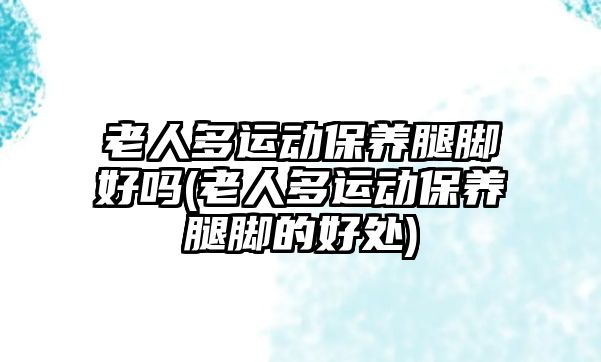 老人多運動保養(yǎng)腿腳好嗎(老人多運動保養(yǎng)腿腳的好處)