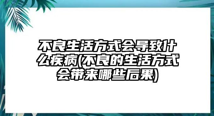 不良生活方式會(huì)導(dǎo)致什么疾病(不良的生活方式會(huì)帶來哪些后果)