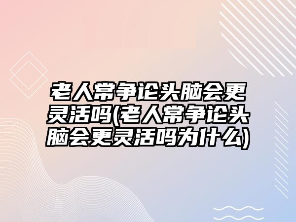 老人常爭論頭腦會(huì)更靈活嗎(老人常爭論頭腦會(huì)更靈活嗎為什么)