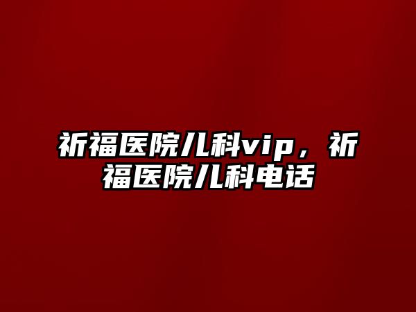 祈福醫(yī)院兒科vip，祈福醫(yī)院兒科電話