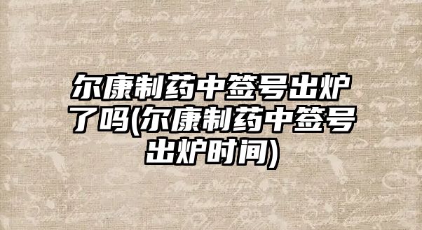 爾康制藥中簽號(hào)出爐了嗎(爾康制藥中簽號(hào)出爐時(shí)間)