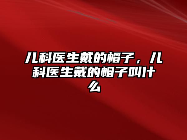 兒科醫(yī)生戴的帽子，兒科醫(yī)生戴的帽子叫什么