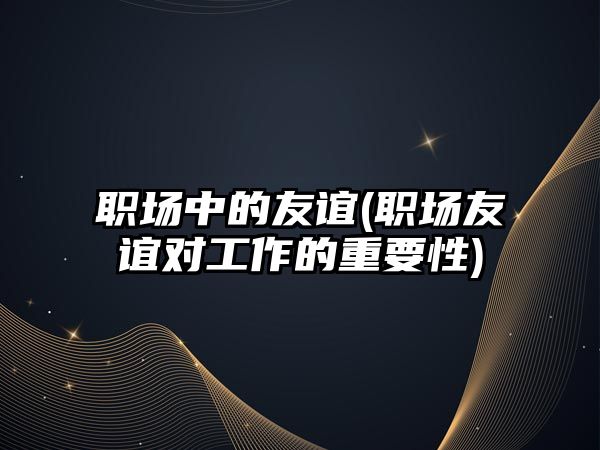 職場中的友誼(職場友誼對(duì)工作的重要性)