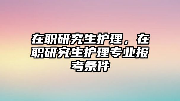 在職研究生護(hù)理，在職研究生護(hù)理專業(yè)報考條件