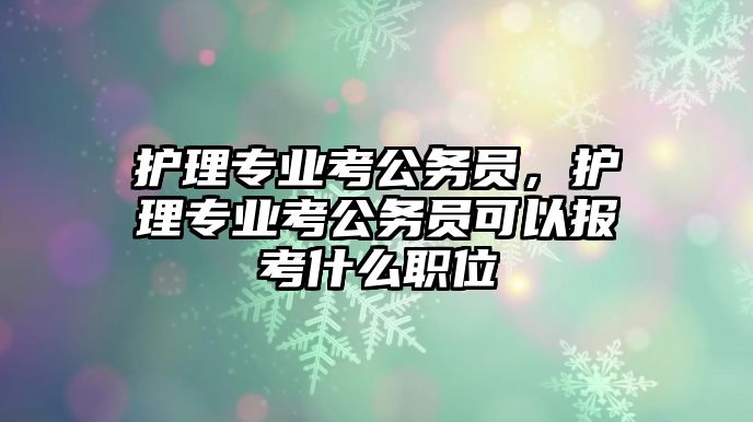 護理專業(yè)考公務員，護理專業(yè)考公務員可以報考什么職位