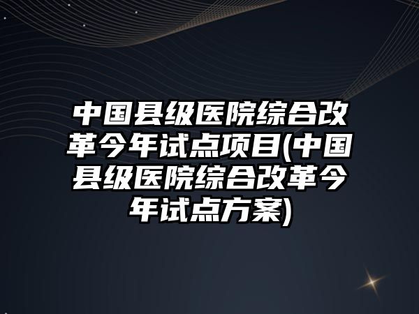 中國縣級醫(yī)院綜合改革今年試點項目(中國縣級醫(yī)院綜合改革今年試點方案)