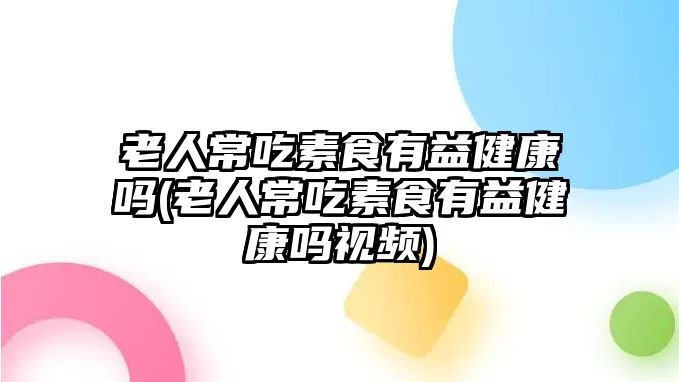 老人常吃素食有益健康嗎(老人常吃素食有益健康嗎視頻)